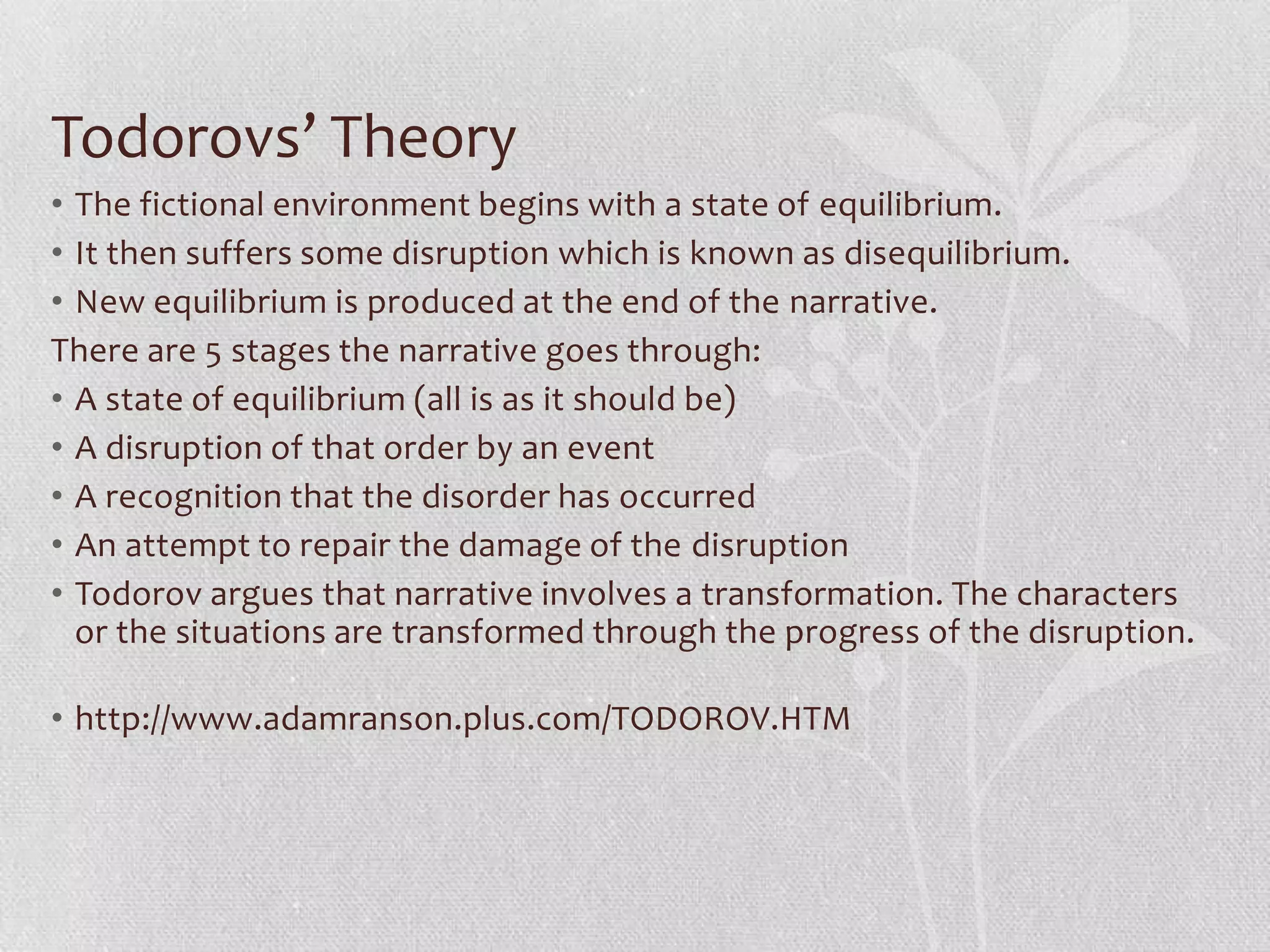 Todorovs’ Theory
• The fictional environment begins with a state of equilibrium.
• It then suffers some disruption which is known as disequilibrium.
• New equilibrium is produced at the end of the narrative.
There are 5 stages the narrative goes through:
• A state of equilibrium (all is as it should be)
• A disruption of that order by an event
• A recognition that the disorder has occurred
• An attempt to repair the damage of the disruption
• Todorov argues that narrative involves a transformation. The characters
  or the situations are transformed through the progress of the disruption.

• http://www.adamranson.plus.com/TODOROV.HTM
 