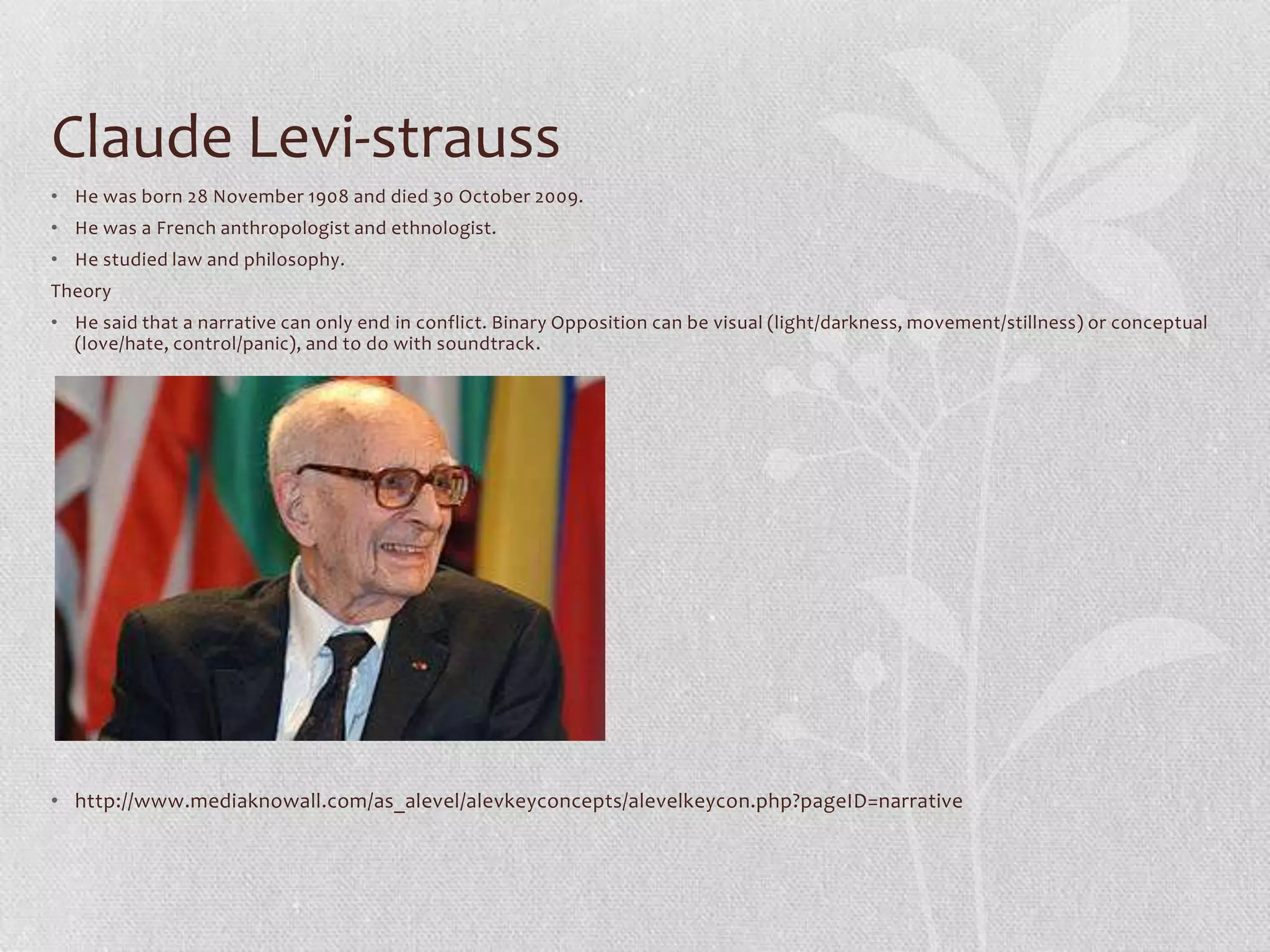 Claude Levi-strauss
• He was born 28 November 1908 and died 30 October 2009.
• He was a French anthropologist and ethnologist.
• He studied law and philosophy.
Theory
• He said that a narrative can only end in conflict. Binary Opposition can be visual (light/darkness, movement/stillness) or conceptual
  (love/hate, control/panic), and to do with soundtrack.




• http://www.mediaknowall.com/as_alevel/alevkeyconcepts/alevelkeycon.php?pageID=narrative
 