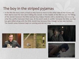 The boy in the striped pyjamas
• In the film the story starts of bad as they have to move to the other side of the country for
  their dad to start his new job in killing the Jewish. In the middle of the film we see the killing
  of the Jewish however the little German boy makes friends with a Jewish boy not knowing
  what the conflict between them was. At the end it ends in conflict because the little German
  boy gets killed along with the little Jewish boy because they though he too was German.
  The Jewish camp however kept on running and did not stop.
 