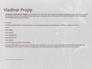 Vladimir Propp
• Vladimir Yakovlevich Propp was Russian he was born April 1895 and died 22 august 1970. He was a soviet
  formalist scholar. He analysed the basic plot components of Russian folk tales to identify their simplest
  irreducible narrative elements.

•   Theory:
•   He discovered that in stories there were always 8 types of characters evident. There was the :
•   hero
•   the villain
•   the donor,
•   the dispatcher
•   the false hero
•   the helper
•   and the princess with her father.
•   He said that there were only 31 things they could do, and once you have identified their character you
    can easily know what it is they are going to do. Because each character has a sphere of action.




•   http://en.wikipedia.org/wiki/Vladimir_Propp
 
