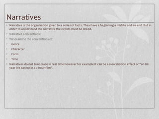 Narratives
• Narrative is the organisation given to a series of facts. They have a beginning a middle and an end. But in
  order to understand the narrative the events must be linked.
• Narrative Conventions:
• We examine the conventions of:
•   Genre
•   Character
•   Form
•   Time
• Narratives do not take place in real time however for example It can be a slow motion effect or “an 80
  year life can be in a 2 hour film”.
 