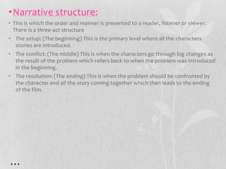 •Narrative structure:
• This is which the order and manner is presented to a reader, listener or viewer.
  There is a three-act structure
• The setup: (The beginning) This is the primary level where all the characters
  stories are introduced.
• The conflict: (The middle) This is when the characters go through big changes as
  the result of the problem which refers back to when the problem was introduced
  in the beginning.
• The resolution: (The ending) This is when the problem should be confronted by
  the character and all the story coming together which then leads to the ending
  of the film.




…
 