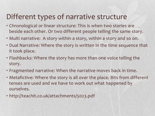 Different types of narrative structure
• Chronological or linear structure: This is when two stories are
  beside each other. Or two different people telling the same story.
• Multi narrative: A story within a story, within a story and so on.
• Dual Narrative: Where the story is written in the time sequence that
  it took place.
• Flashbacks: Where the story has more than one voice telling the
  story.
• Fragmented narrative: When the narrative moves back in time.
• Metafictive: Where the story is all over the place. Bits from different
  tenses are used and we have to work out what happened by
  ourselves.
• http://teachit.co.uk/attachments/5023.pdf
 