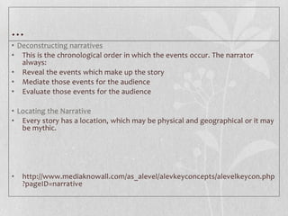 …
• Deconstructing narratives
• This is the chronological order in which the events occur. The narrator
   always:
• Reveal the events which make up the story
• Mediate those events for the audience
• Evaluate those events for the audience

• Locating the Narrative
• Every story has a location, which may be physical and geographical or it may
   be mythic.




•   http://www.mediaknowall.com/as_alevel/alevkeyconcepts/alevelkeycon.php
    ?pageID=narrative
 