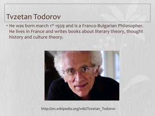 Tvzetan Todorov
• He was born march 1st 1939 and is a Franco-Bulgarian Philosopher.
  He lives in France and writes books about literary theory, thought
  history and culture theory.




                 http://en.wikipedia.org/wiki/Tzvetan_Todorov
 