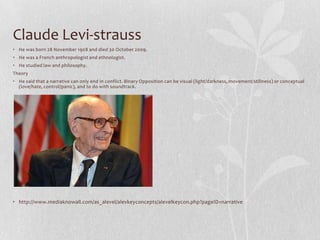 Claude Levi-strauss
• He was born 28 November 1908 and died 30 October 2009.
• He was a French anthropologist and ethnologist.
• He studied law and philosophy.
Theory
• He said that a narrative can only end in conflict. Binary Opposition can be visual (light/darkness, movement/stillness) or conceptual
  (love/hate, control/panic), and to do with soundtrack.




• http://www.mediaknowall.com/as_alevel/alevkeyconcepts/alevelkeycon.php?pageID=narrative
 