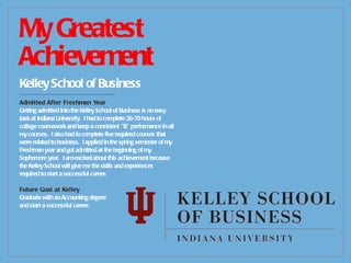 My Greatest Achievement Kelley School of Business -------------------------------------------- Admitted After Freshman Year Getting admitted into the Kelley School of Business is no easy task at Indiana University.  I had to complete 26-70 hours of college coursework and keep a consistent “B” performance in all my courses.  I also had to complete five required courses that were related to business.  I applied in the spring semester of my Freshman year and got admitted at the beginning of my Sophomore year.  I am excited about this achievement because the Kelley School will give me the skills and experiences required to start a successful career. Future Goal at Kelley Graduate with an Accounting degree and start a successful career. 