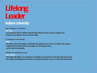 Lifelong  Leader Indiana University -------------------------------------------- The Computer in Business Peer Tudor Communicated with 35 students when they fell behind in the lab or had a computer error. Improved each student’s Access and Excel skills. IU Intramural Basketball Captain Recruited a team of five players and handled the paperwork necessary to compete in the program. Collected the ten dollar fee from each player used for program costs. Led the team to the playoffs. Student Accounting Society Active Member Networked with different accounting firms including Crowe Horwath LLP through professional events. Accumulated knowledge about relevant accounting and business issues in a real world environment. 