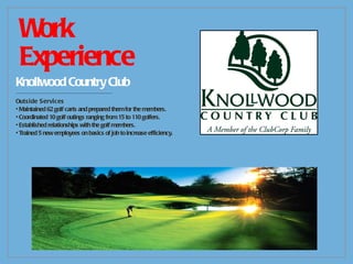 Work Experience Knollwood Country Club -------------------------------------------- Outside Services Maintained 62 golf carts and prepared them for the members. Coordinated 10 golf outings ranging from 15 to 110 golfers. Established relationships with the golf members. Trained 5 new employees on basics of job to increase efficiency. 