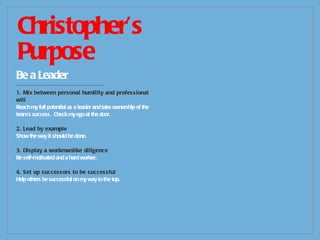 Christopher’s Purpose Be a Leader -------------------------------------------- 1. Mix between personal humility and professional will Reach my full potential as a leader and take ownership of the team’s success.  Check my ego at the door. 2. Lead by example Show the way it should be done. 3. Display a workmanlike diligence Be self-motivated and a hard worker. 4. Set up successors to be successful Help others be successful on my way to the top. 