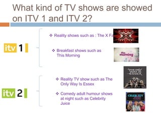 What kind of TV shows are showed
on ITV 1 and ITV 2?
         Reality shows such as : The X Factor


          Breakfast shows such as
           This Morning




            Reality TV show such as The
             Only Way Is Essex

            Comedy adult humour shows
             at night such as Celebrity
             Juice
 