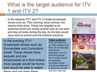 What is the target audience for ITV
    1 and ITV 2?
   In the daytime ITV1 and ITV 2 mostly broadcasts
    shows such as: This morning, loose woman, the
    Jeremy Kyle show. These are targeted at an
    audience which are mostly woman who do not work
    and stay at home during the day. As the kids would
    have went to school and the mothers would be
    home.                             Target audience:
In the evening ITV1                  They are aimed at
broadcasts shows such as:            an older audience as
                                     they are not teenage
Emmerdale and Coronation             dramas like
street. These shows have             Hollyoaks. I do not
                                     think that people
sequels and are                      from London would
broadcasted at a time where          be watching
                                     coronation street
most people would be home            and Emmerdale as it
and would be able to watch           is set in the country
                                     and not in the city.
 