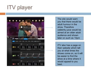 ITV player
             The site would warn
             you that there would be
             adult humour in the
             show. Therefore
             celebrity juice would be
             aimed at an older adult
             audience and shown
             later on such as 10pm


             ITV also has a page on
             their website which tell
             you at what times the
             shows come on, so it will
             be easier to find the
             show at a time where it
             would appeal to you
             best.
 