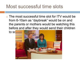 Most successful time slots
   The most successful time slot for ITV would be
    from 6-10am as “daybreak” would be on and
    the parents or mothers would be watching this
    before and after they would send their children
    to school.
 