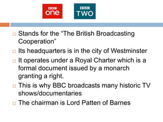    Stands for the “The British Broadcasting
    Cooperation”
   Its headquarters is in the city of Westminster
   It operates under a Royal Charter which is a
    formal document issued by a monarch
    granting a right.
   This is why BBC broadcasts many historic TV
    shows/documentaries
   The chairman is Lord Patten of Barnes
 
