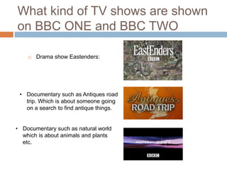 What kind of TV shows are shown
on BBC ONE and BBC TWO

       Drama show Eastenders:




 • Documentary such as Antiques road
   trip. Which is about someone going
   on a search to find antique things.


• Documentary such as natural world
  which is about animals and plants
  etc.
 