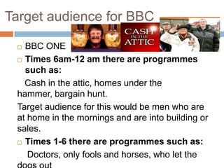 Target audience for BBC

  BBC ONE
  Times 6am-12 am there are programmes

   such as:
   Cash in the attic, homes under the
 hammer, bargain hunt.
 Target audience for this would be men who are
 at home in the mornings and are into building or
 sales.
  Times 1-6 there are programmes such as:

    Doctors, only fools and horses, who let the
 