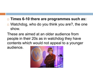  Times 6-10 there are programmes such as:
 Watchdog, who do you think you are?, the one

  show.
These are aimed at an older audience from
people in their 20s as in watchdog they have
contents which would not appeal to a younger
audience.
 