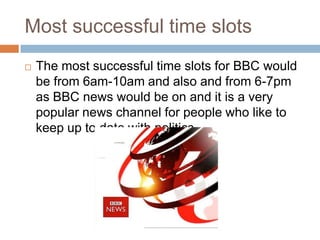 Most successful time slots
   The most successful time slots for BBC would
    be from 6am-10am and also and from 6-7pm
    as BBC news would be on and it is a very
    popular news channel for people who like to
    keep up to date with politics.
 
