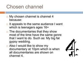 Chosen channel
   My chosen channel is channel 4
    because:
   It appeals to the same audience I want
    which is teenagers ages 16+
   The documentaries that they show
    most of the time have the same genre
    that I want to do. Such as: My big fat
    gypsy wedding.
   Also I would like to show my
    documentary at 10pm which is when
    all documentaries are shown on
    channel 4.
 