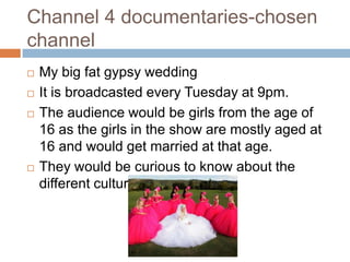 Channel 4 documentaries-chosen
channel
   My big fat gypsy wedding
   It is broadcasted every Tuesday at 9pm.
   The audience would be girls from the age of
    16 as the girls in the show are mostly aged at
    16 and would get married at that age.
   They would be curious to know about the
    different culture.
 