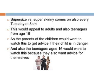    Supersize vs. super skinny comes on also every
    Tuesday at 8pm.
   This would appeal to adults and also teenagers
    from age 16
   As the parents of the children would want to
    watch this to get advice if their child is in danger
   And also the teenagers aged 16 would want to
    watch this because they also want advice for
    themselves
 