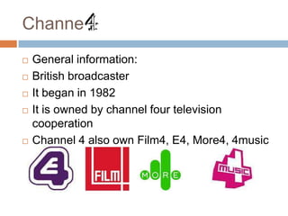Channel
   General information:
   British broadcaster
   It began in 1982
   It is owned by channel four television
    cooperation
   Channel 4 also own Film4, E4, More4, 4music
 