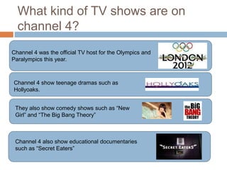 What kind of TV shows are on
  channel 4?
Channel 4 was the official TV host for the Olympics and
Paralympics this year.



Channel 4 show teenage dramas such as
Hollyoaks.


 They also show comedy shows such as “New
 Girl” and “The Big Bang Theory”



 Channel 4 also show educational documentaries
 such as “Secret Eaters”
 