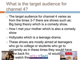 What is the target audience for
channel 4?
   The target audience for channel 4 varies as
    from the times 3-7 there are shows such as:
    Big bang theory which is a comedy show.
   How I met your mother which is also a comedy
    show
   Hollyoaks which is a teenage drama.
   These shows are mostly aimed at teenagers
    who go to college or students who go to
    university as in these times they would have
    come back from studying and would sit down
    and watch these shows.
 