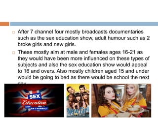    After 7 channel four mostly broadcasts documentaries
    such as the sex education show, adult humour such as 2
    broke girls and new girls.
   These mostly aim at male and females ages 16-21 as
    they would have been more influenced on these types of
    subjects and also the sex education show would appeal
    to 16 and overs. Also mostly children aged 15 and under
    would be going to bed as there would be school the next
    day
 