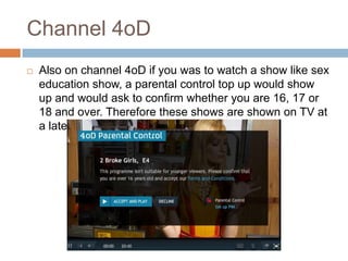 Channel 4oD
   Also on channel 4oD if you was to watch a show like sex
    education show, a parental control top up would show
    up and would ask to confirm whether you are 16, 17 or
    18 and over. Therefore these shows are shown on TV at
    a later time.
 