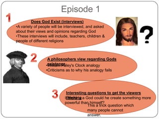 Episode 1
A philosophers view regarding Gods
existence•William Paley's Clock analogy
•Criticisms as to why his analogy fails
Does God Exist (interviews)
•A variety of people will be interviewed, and asked
about their views and opinions regarding God
•These interviews will include, teachers, children &
people of different religions
Interesting questions to get the viewers
thinkingIf there is a God could he create something more
powerful than himself?
This a trick question which
many people cannot
answer.
 