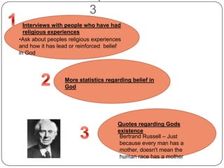 3
Interviews with people who have had
religious experiences
•Ask about peoples religious experiences
and how it has lead or reinforced belief
in God
More statistics regarding belief in
God
Quotes regarding Gods
existence
Bertrand Russell – Just
because every man has a
mother, doesn't mean the
human race has a mother
 