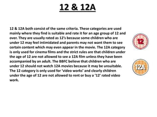 12 & 12A 
12 & 12A both consist of the same criteria. These categories are used 
mainly where they find is suitable and rate it for an age group of 12 and 
over. They are usually rated as 12’s because some children who are 
under 12 may feel intimidated and parents may not want them to see 
certain content which may even appear in the movie. The 12A category 
is only used for cinema films and the strict rules are that children under 
the age of 12 are not allowed to see a 12A film unless they have been 
accompanied by an adult. The BBFC believe that children who are 
under 12 should not watch 12A movies because it may be unsuitable. 
The 12 category is only used for ‘video works’ and clearly children 
under the age of 12 are not allowed to rent or buy a ‘12’ rated video 
work. 
 