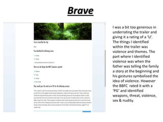 Brave 
I was a bit too generous in 
underrating the trailer and 
giving it a rating of a ‘U’. 
The things I identified 
within the trailer was 
violence and themes. The 
part where I identified 
violence was when the 
father was telling the family 
a story at the beginning and 
his gestures symbolised the 
idea of violence. However 
the BBFC rated it with a 
‘PG’ and identified 
weapons, threat, violence, 
sex & nudity. 
 