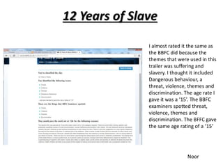 12 Years of Slave 
I almost rated it the same as 
the BBFC did because the 
themes that were used in this 
trailer was suffering and 
slavery. I thought it included 
Dangerous behaviour, a 
threat, violence, themes and 
discrimination. The age rate I 
gave it was a ‘15’. The BBFC 
examiners spotted threat, 
violence, themes and 
discrimination. The BFFC gave 
the same age rating of a ‘15’ 
Noor 
 