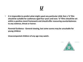 U 
• It is impossible to predict what might upset any particular child. But a ‘U’ film 
should be suitable for audiences aged four years and over. ‘U’ films should be set 
within a positive moral framework and should offer reassuring counterbalances 
to any violence, threat or horror. 
Parental Guidance - General viewing, but some scenes may be unsuitable for 
young children 
Unaccompanied children of any age may watch. 
 