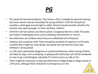 PG 
• PG stands for Parental Guidance. This means a film is suitable for general viewing, 
but some scenes may be unsuitable for young children. A PG film should not 
unsettle a child aged around eight or older. Parents should consider whether the 
content may upset younger, or more sensitive, children. 
• A PG film will not contain any theme which is inappropriate for a child. PG works 
can explore challenging issues such as bullying, bereavement or racism. 
• Sex references are unlikely unless they are undetailed and infrequent. 
• Violence will usually be mild. There should be no detail of violence in a PG work, 
so while there might be some blood, we would not see how the injury was 
inflicted in strong detail. 
• In a PG work, potentially dangerous or antisocial behaviour which young children 
are likely to copy, such as bullying, or playing with electricity, will not be condoned 
or seen to go unchallenged, especially if it comes across as safe or fun. 
• There might be innocuous or passing references to illegal drugs or drugs misuse in 
a PG work, although there should be no strong focus on this 
 
