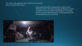This is from “the conjuring” which was the most successful
demon and witch film of 2013
In this scene the mother is possessed by a demon and is
floating in mid-air.This shows how special effects are used to
increase tension and creates a high fear factor.This relates
more to younger males as these are all stereotypically what
young males look for in horror films
 
