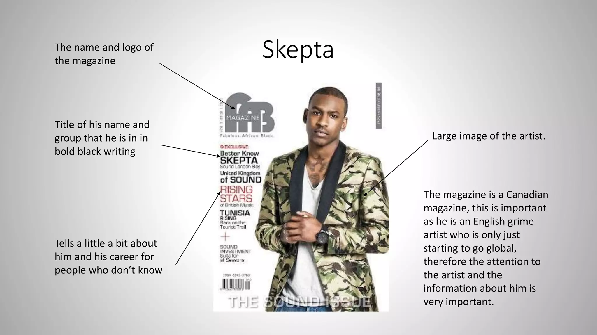 Skepta
Large image of the artist.
Title of his name and
group that he is in in
bold black writing
Tells a little a bit about
him and his career for
people who don’t know
The name and logo of
the magazine
The magazine is a Canadian
magazine, this is important
as he is an English grime
artist who is only just
starting to go global,
therefore the attention to
the artist and the
information about him is
very important.
 