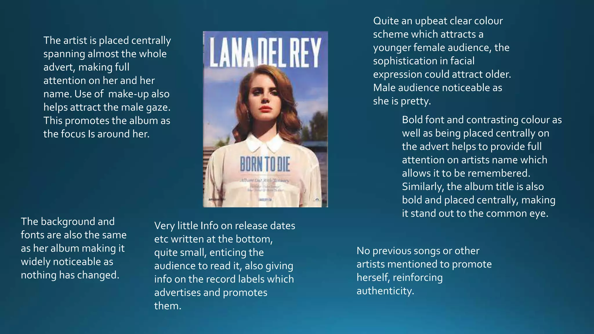 The artist is placed centrally
spanning almost the whole
advert, making full
attention on her and her
name. Use of make-up also
helps attract the male gaze.
This promotes the album as
the focus Is around her.
The background and
fonts are also the same
as her album making it
widely noticeable as
nothing has changed.
Quite an upbeat clear colour
scheme which attracts a
younger female audience, the
sophistication in facial
expression could attract older.
Male audience noticeable as
she is pretty.
Bold font and contrasting colour as
well as being placed centrally on
the advert helps to provide full
attention on artists name which
allows it to be remembered.
Similarly, the album title is also
bold and placed centrally, making
it stand out to the common eye.
Very little Info on release dates
etc written at the bottom,
quite small, enticing the
audience to read it, also giving
info on the record labels which
advertises and promotes
them.
No previous songs or other
artists mentioned to promote
herself, reinforcing
authenticity.
 