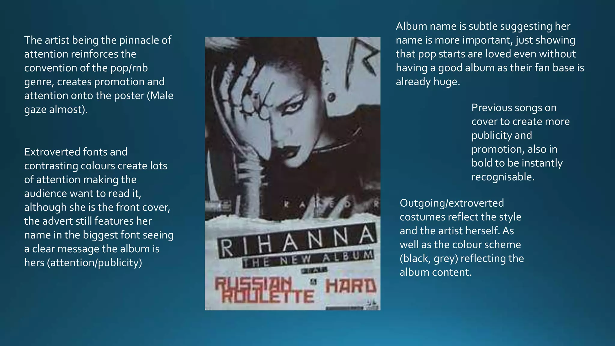 The artist being the pinnacle of
attention reinforces the
convention of the pop/rnb
genre, creates promotion and
attention onto the poster (Male
gaze almost).
Extroverted fonts and
contrasting colours create lots
of attention making the
audience want to read it,
although she is the front cover,
the advert still features her
name in the biggest font seeing
a clear message the album is
hers (attention/publicity)
Album name is subtle suggesting her
name is more important, just showing
that pop starts are loved even without
having a good album as their fan base is
already huge.
Previous songs on
cover to create more
publicity and
promotion, also in
bold to be instantly
recognisable.
Outgoing/extroverted
costumes reflect the style
and the artist herself.As
well as the colour scheme
(black, grey) reflecting the
album content.
 