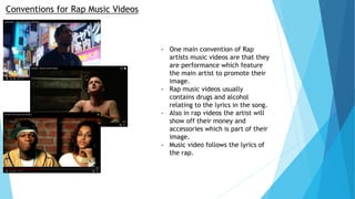 Conventions for Rap Music Videos
- One main convention of Rap
artists music videos are that they
are performance which feature
the main artist to promote their
image.
- Rap music videos usually
contains drugs and alcohol
relating to the lyrics in the song.
- Also in rap videos the artist will
show off their money and
accessories which is part of their
image.
- Music video follows the lyrics of
the rap.