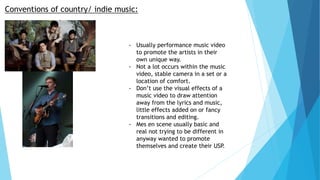 Conventions of country/ indie music:
- Usually performance music video
to promote the artists in their
own unique way.
- Not a lot occurs within the music
video, stable camera in a set or a
location of comfort.
- Don’t use the visual effects of a
music video to draw attention
away from the lyrics and music,
little effects added on or fancy
transitions and editing.
- Mes en scene usually basic and
real not trying to be different in
anyway wanted to promote
themselves and create their USP.