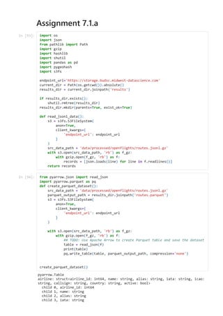 Assignment 7.1.a
pyarrow.Table

airline: struct<airline_id: int64, name: string, alias: string, iata: string, icao:
string, callsign: string, country: string, active: bool>

child 0, airline_id: int64

child 1, name: string

child 2, alias: string

child 3, iata: string

In [93]: import os

import json

from pathlib import Path

import gzip

import hashlib

import shutil

import pandas as pd

import pygeohash

import s3fs



endpoint_url='https://storage.budsc.midwest-datascience.com'

current_dir = Path(os.getcwd()).absolute()

results_dir = current_dir.joinpath('results')



if results_dir.exists():

shutil.rmtree(results_dir)

results_dir.mkdir(parents=True, exist_ok=True)



def read_jsonl_data():

s3 = s3fs.S3FileSystem(

anon=True,

client_kwargs={

'endpoint_url': endpoint_url

}

)

src_data_path = 'data/processed/openflights/routes.jsonl.gz'

with s3.open(src_data_path, 'rb') as f_gz:

with gzip.open(f_gz, 'rb') as f:

records = [json.loads(line) for line in f.readlines()]

return records

In [94]: from pyarrow.json import read_json

import pyarrow.parquet as pq

def create_parquet_dataset():

src_data_path = 'data/processed/openflights/routes.jsonl.gz'

parquet_output_path = results_dir.joinpath('routes.parquet')

s3 = s3fs.S3FileSystem(

anon=True,

client_kwargs={

'endpoint_url': endpoint_url

}

)



with s3.open(src_data_path, 'rb') as f_gz:

with gzip.open(f_gz, 'rb') as f:

## TODO: Use Apache Arrow to create Parquet table and save the dataset

table = read_json(f)

print(table)

pq.write_table(table, parquet_output_path, compression='none')





create_parquet_dataset()

 