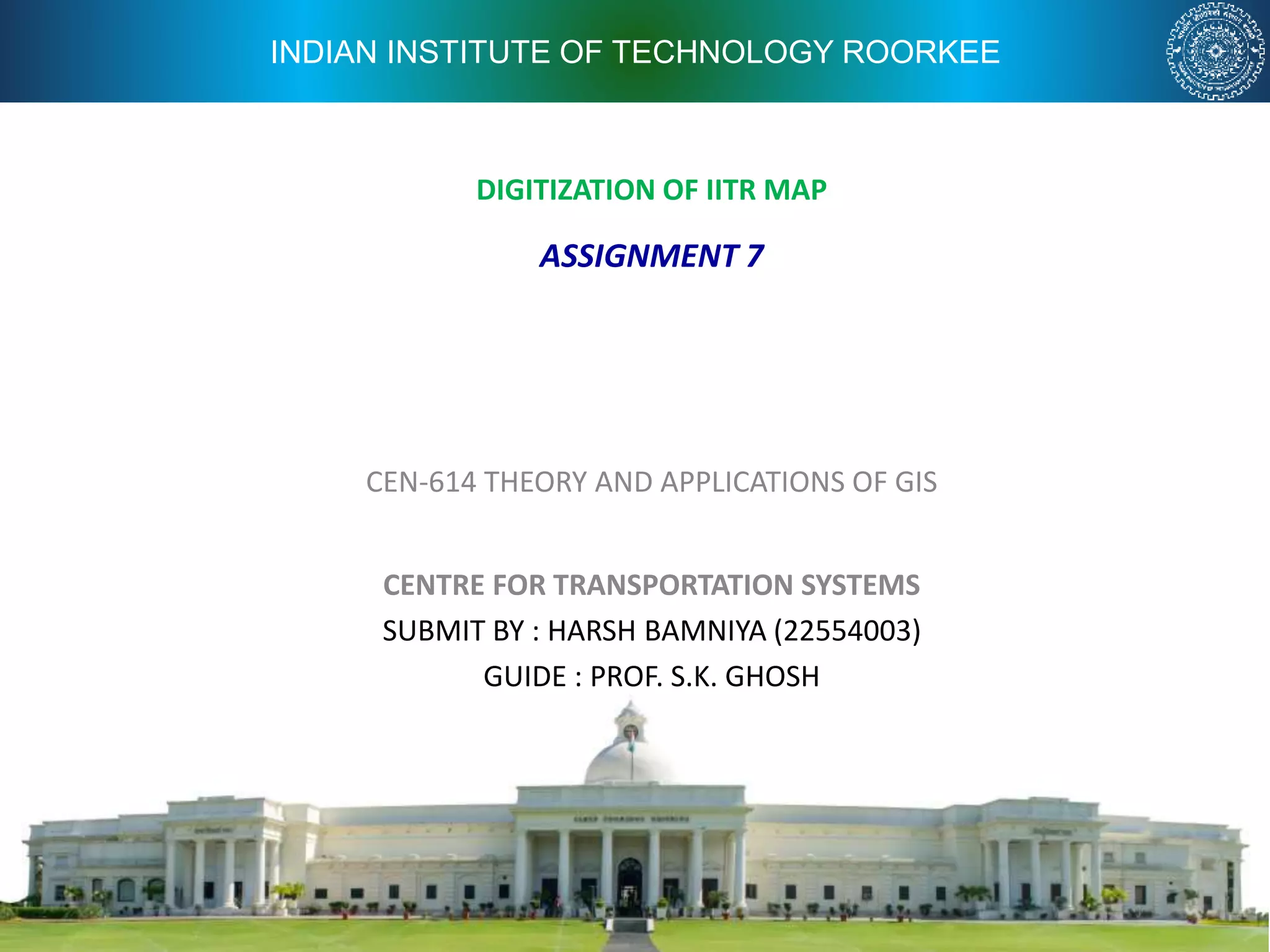 INDIAN INSTITUTE OF TECHNOLOGY ROORKEE
DIGITIZATION OF IITR MAP
CEN-614 THEORY AND APPLICATIONS OF GIS
CENTRE FOR TRANSPORTATION SYSTEMS
SUBMIT BY : HARSH BAMNIYA (22554003)
GUIDE : PROF. S.K. GHOSH
ASSIGNMENT 7
 
