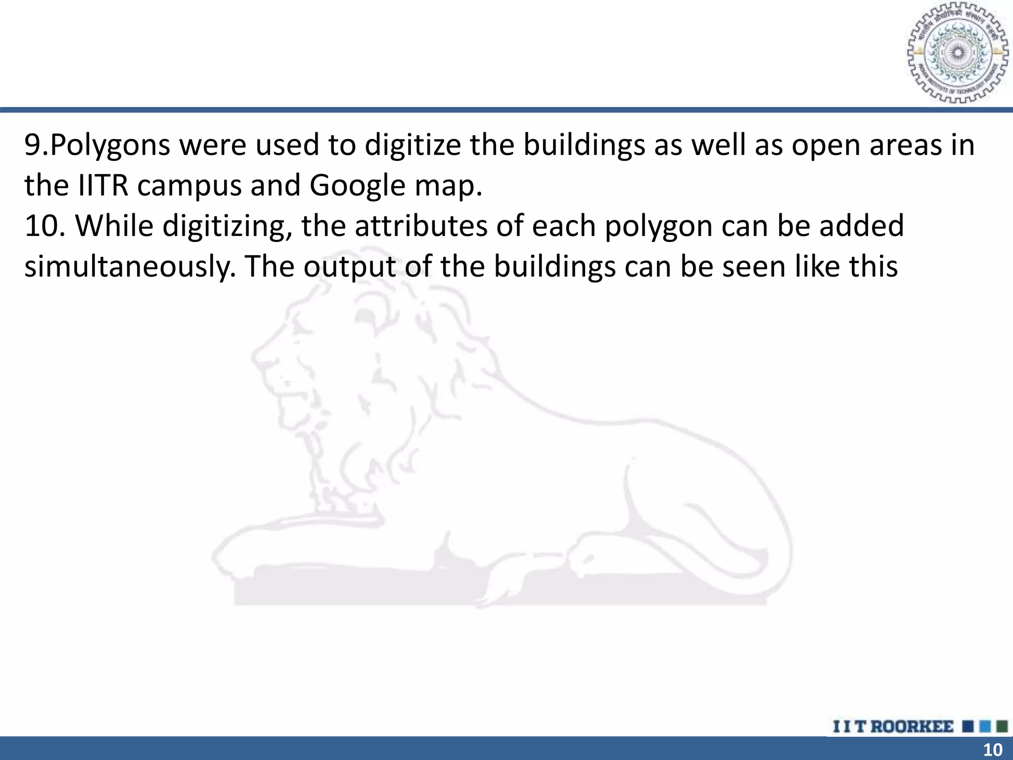 10
9.Polygons were used to digitize the buildings as well as open areas in
the IITR campus and Google map.
10. While digitizing, the attributes of each polygon can be added
simultaneously. The output of the buildings can be seen like this
 