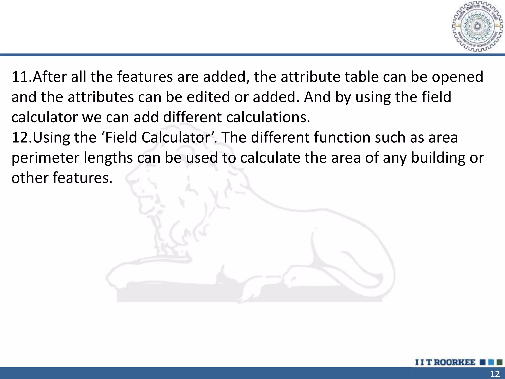 12
11.After all the features are added, the attribute table can be opened
and the attributes can be edited or added. And by using the field
calculator we can add different calculations.
12.Using the ‘Field Calculator’. The different function such as area
perimeter lengths can be used to calculate the area of any building or
other features.
 