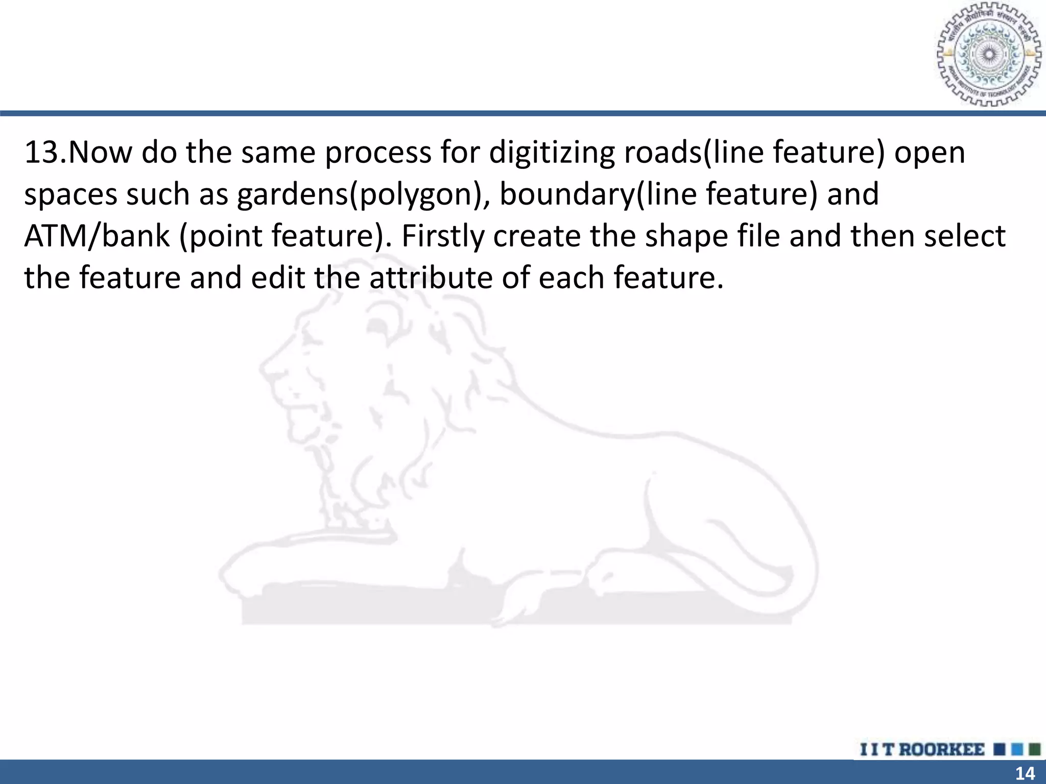 14
13.Now do the same process for digitizing roads(line feature) open
spaces such as gardens(polygon), boundary(line feature) and
ATM/bank (point feature). Firstly create the shape file and then select
the feature and edit the attribute of each feature.
 