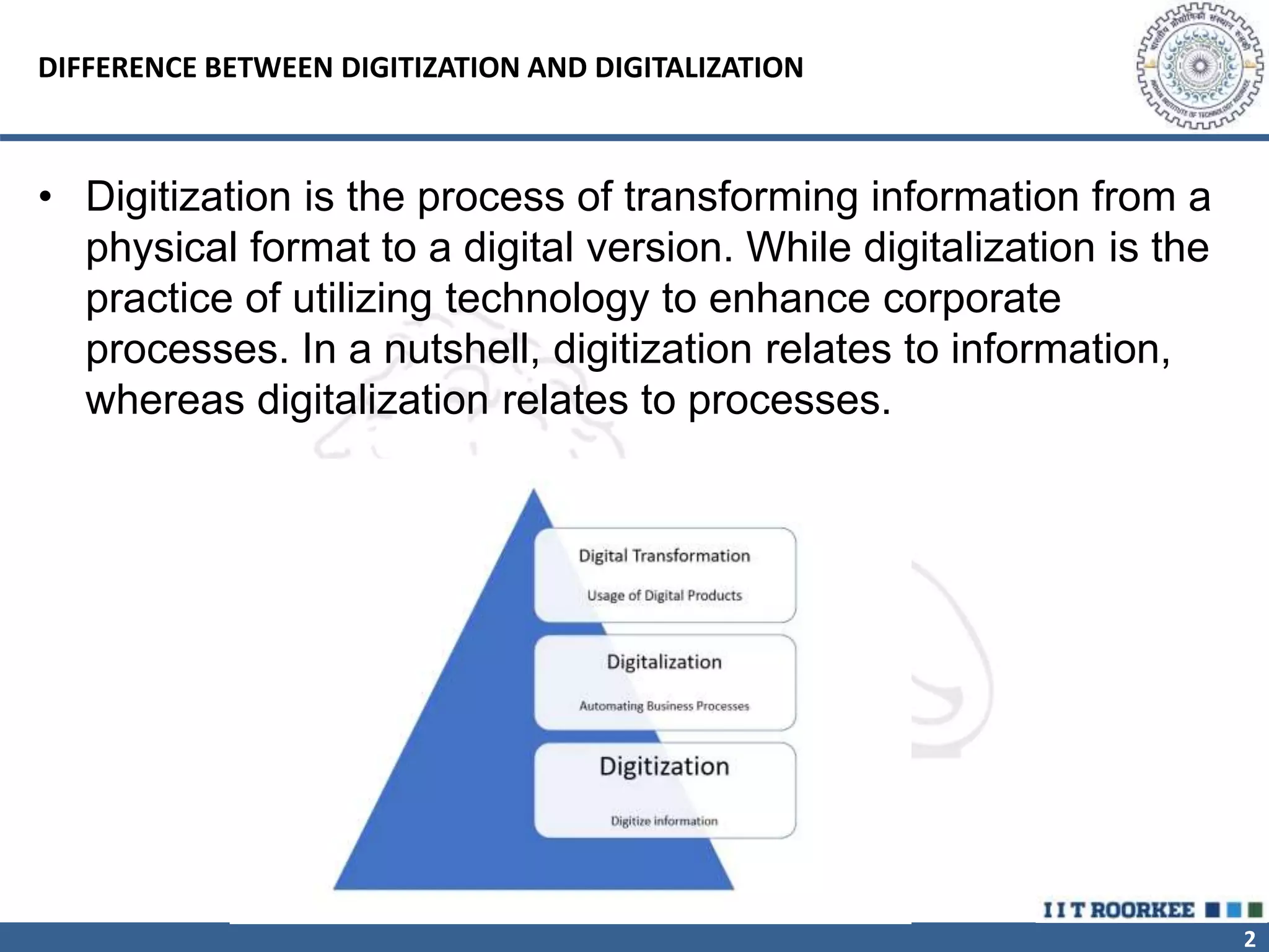 2
DIFFERENCE BETWEEN DIGITIZATION AND DIGITALIZATION
• Digitization is the process of transforming information from a
physical format to a digital version. While digitalization is the
practice of utilizing technology to enhance corporate
processes. In a nutshell, digitization relates to information,
whereas digitalization relates to processes.
 